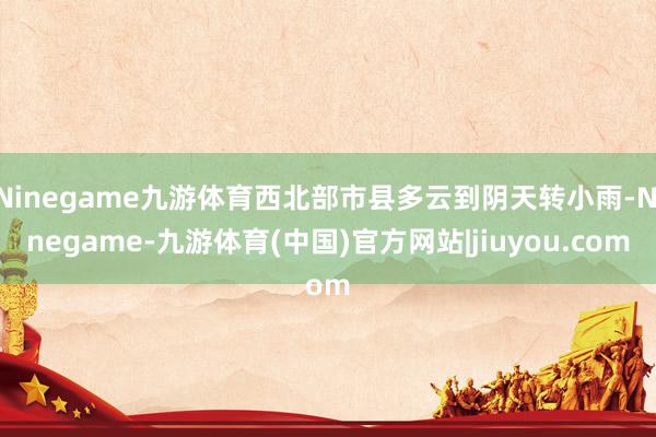 Ninegame九游体育西北部市县多云到阴天转小雨-Ninegame-九游体育(中国)官方网站|jiuyou.com