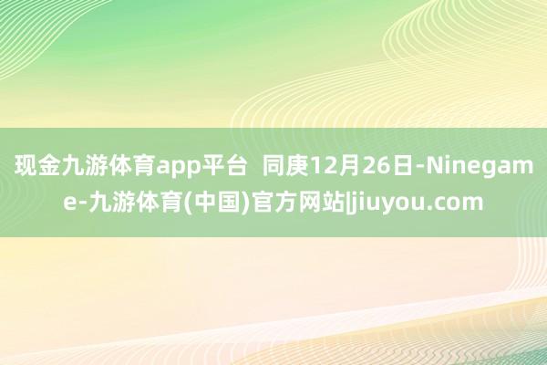 现金九游体育app平台 同庚12月26日-Ninegame-九游体育(中国)官方网站|jiuyou.com