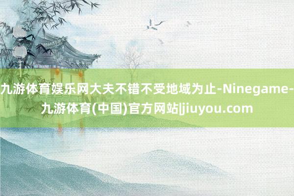 九游体育娱乐网大夫不错不受地域为止-Ninegame-九游体育(中国)官方网站|jiuyou.com