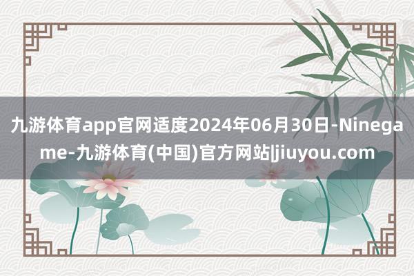九游体育app官网适度2024年06月30日-Ninegame-九游体育(中国)官方网站|jiuyou.com