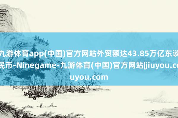 九游体育app(中国)官方网站外贸额达43.85万亿东谈主民币-Ninegame-九游体育(中国)官方网站|jiuyou.com