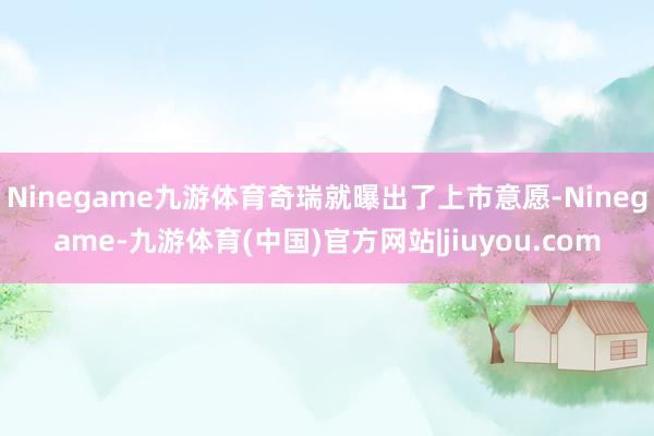 Ninegame九游体育奇瑞就曝出了上市意愿-Ninegame-九游体育(中国)官方网站|jiuyou.com