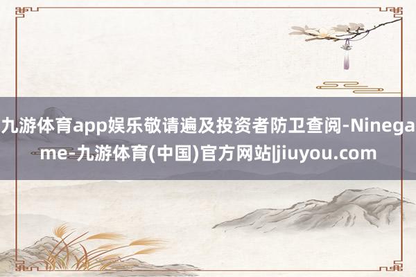 九游体育app娱乐敬请遍及投资者防卫查阅-Ninegame-九游体育(中国)官方网站|jiuyou.com