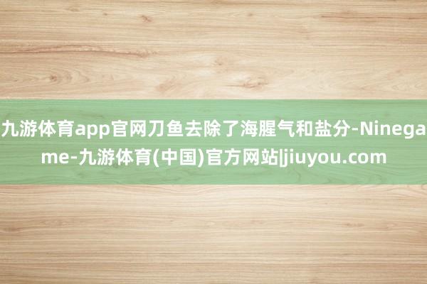九游体育app官网刀鱼去除了海腥气和盐分-Ninegame-九游体育(中国)官方网站|jiuyou.com