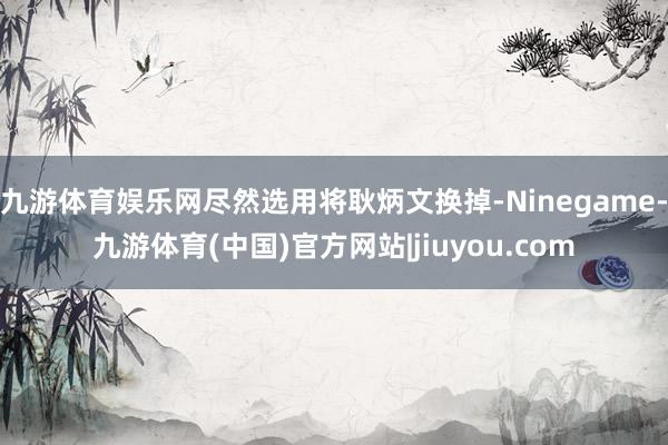 九游体育娱乐网尽然选用将耿炳文换掉-Ninegame-九游体育(中国)官方网站|jiuyou.com