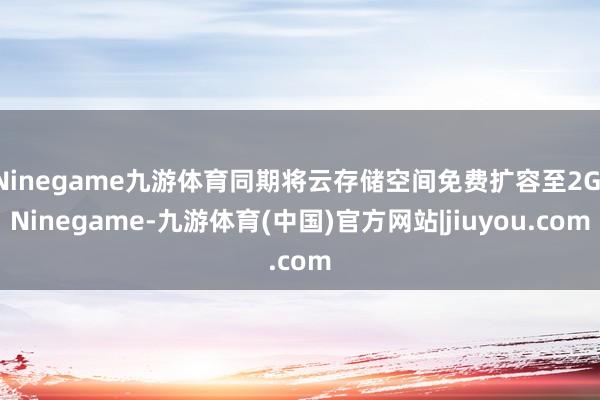 Ninegame九游体育同期将云存储空间免费扩容至2G-Ninegame-九游体育(中国)官方网站|jiuyou.com
