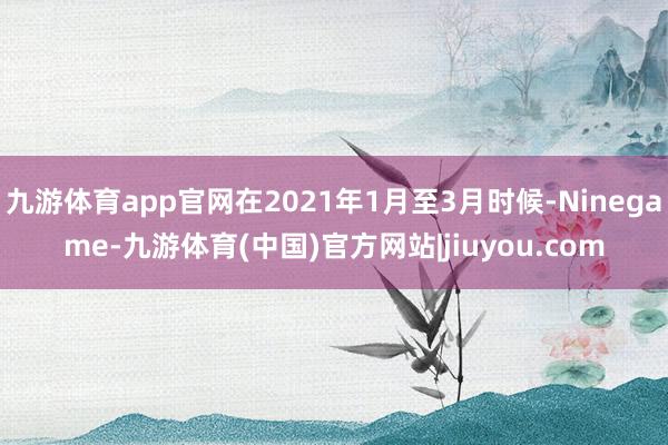 九游体育app官网在2021年1月至3月时候-Ninegame-九游体育(中国)官方网站|jiuyou.com