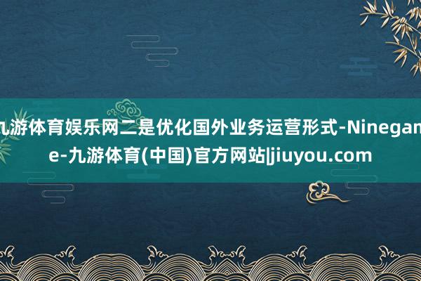 九游体育娱乐网二是优化国外业务运营形式-Ninegame-九游体育(中国)官方网站|jiuyou.com