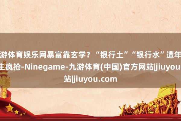 九游体育娱乐网暴富靠玄学？“银行土”“银行水”遭年青东谈主疯抢-Ninegame-九游体育(中国)官方网站|jiuyou.com