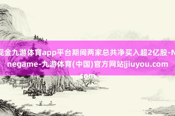 现金九游体育app平台期间两家总共净买入超2亿股-Ninegame-九游体育(中国)官方网站|jiuyou.com