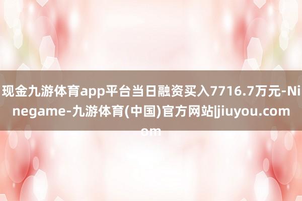 现金九游体育app平台当日融资买入7716.7万元-Ninegame-九游体育(中国)官方网站|jiuyou.com