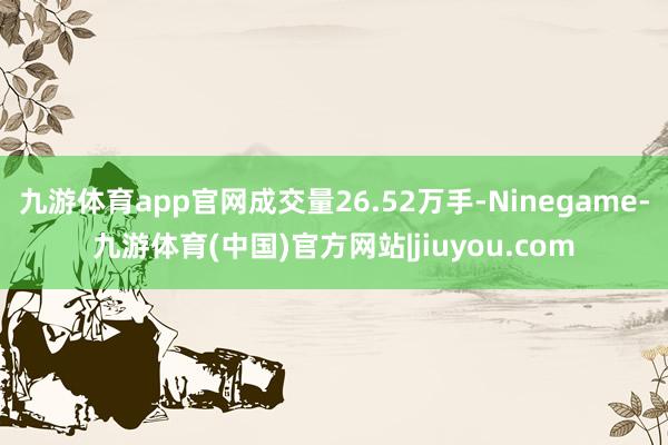 九游体育app官网成交量26.52万手-Ninegame-九游体育(中国)官方网站|jiuyou.com