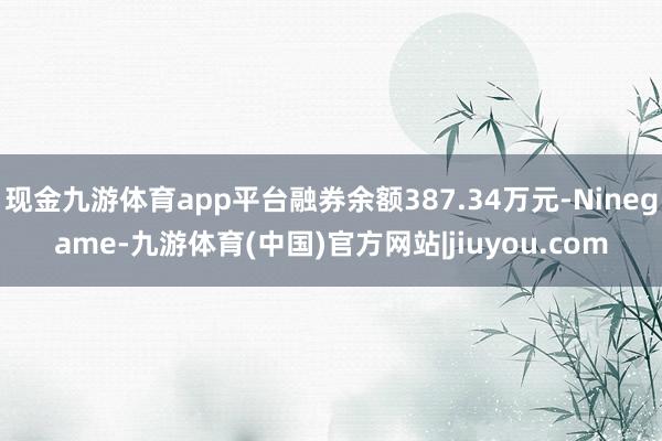 现金九游体育app平台融券余额387.34万元-Ninegame-九游体育(中国)官方网站|jiuyou.com