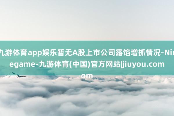 九游体育app娱乐暂无A股上市公司露馅增抓情况-Ninegame-九游体育(中国)官方网站|jiuyou.com