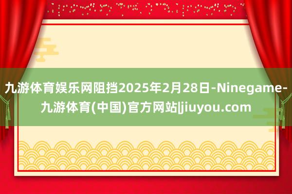 九游体育娱乐网阻挡2025年2月28日-Ninegame-九游体育(中国)官方网站|jiuyou.com