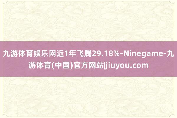 九游体育娱乐网近1年飞腾29.18%-Ninegame-九游体育(中国)官方网站|jiuyou.com