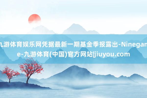 九游体育娱乐网凭据最新一期基金季报露出-Ninegame-九游体育(中国)官方网站|jiuyou.com