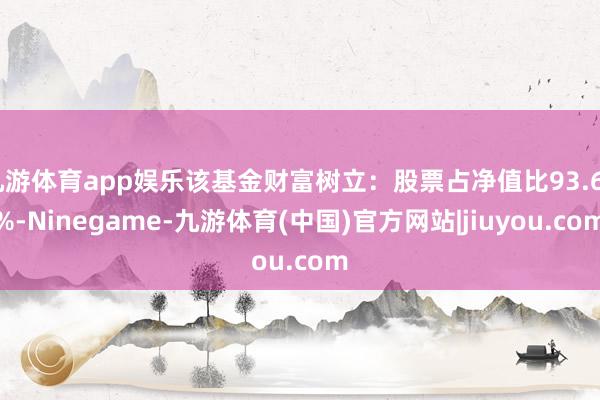九游体育app娱乐该基金财富树立：股票占净值比93.64%-Ninegame-九游体育(中国)官方网站|jiuyou.com