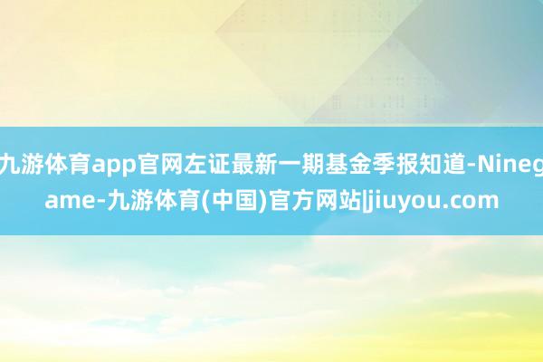 九游体育app官网左证最新一期基金季报知道-Ninegame-九游体育(中国)官方网站|jiuyou.com