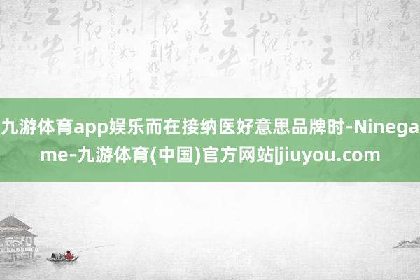九游体育app娱乐而在接纳医好意思品牌时-Ninegame-九游体育(中国)官方网站|jiuyou.com
