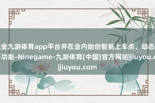 现金九游体育app平台并在业内始创智能上车点、动态选路等功能-Ninegame-九游体育(中国)官方网站|jiuyou.com
