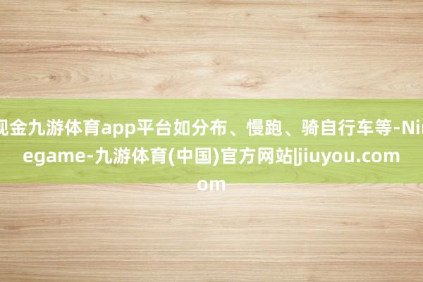现金九游体育app平台如分布、慢跑、骑自行车等-Ninegame-九游体育(中国)官方网站|jiuyou.com