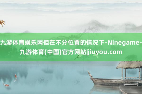 九游体育娱乐网但在不分位置的情况下-Ninegame-九游体育(中国)官方网站|jiuyou.com