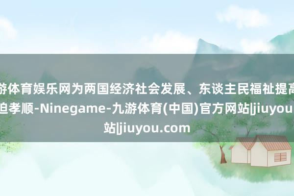 九游体育娱乐网为两国经济社会发展、东谈主民福祉提高作出紧迫孝顺-Ninegame-九游体育(中国)官方网站|jiuyou.com