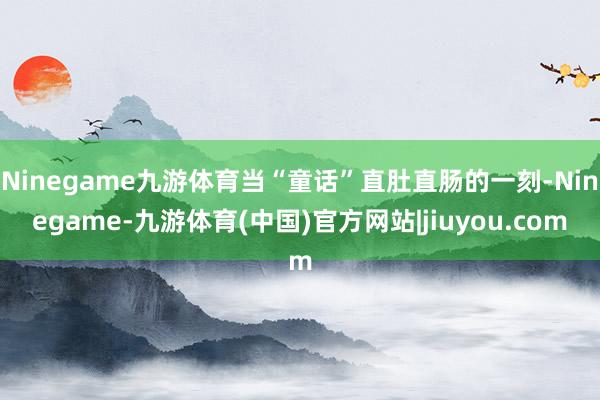 Ninegame九游体育当“童话”直肚直肠的一刻-Ninegame-九游体育(中国)官方网站|jiuyou.com