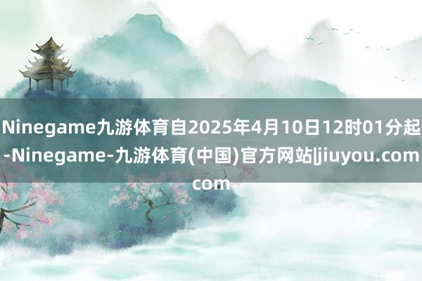 Ninegame九游体育自2025年4月10日12时01分起-Ninegame-九游体育(中国)官方网站|jiuyou.com