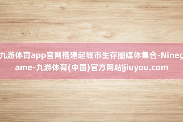九游体育app官网搭建起城市生存圈媒体集合-Ninegame-九游体育(中国)官方网站|jiuyou.com