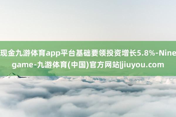 现金九游体育app平台基础要领投资增长5.8%-Ninegame-九游体育(中国)官方网站|jiuyou.com