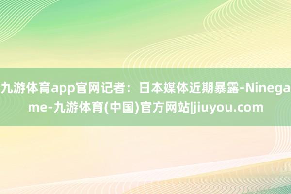 九游体育app官网记者：日本媒体近期暴露-Ninegame-九游体育(中国)官方网站|jiuyou.com