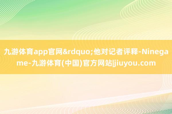 九游体育app官网”他对记者评释-Ninegame-九游体育(中国)官方网站|jiuyou.com