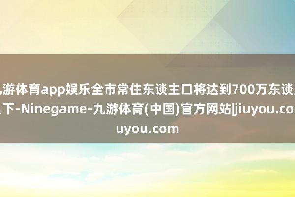 九游体育app娱乐全市常住东谈主口将达到700万东谈主足下-Ninegame-九游体育(中国)官方网站|jiuyou.com