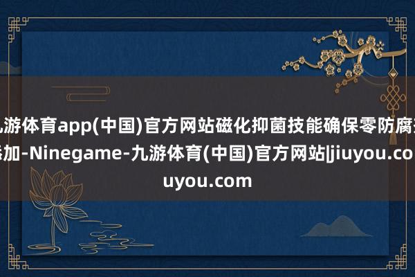 九游体育app(中国)官方网站磁化抑菌技能确保零防腐剂添加-Ninegame-九游体育(中国)官方网站|jiuyou.com