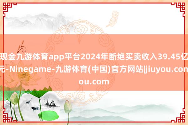 现金九游体育app平台2024年断绝买卖收入39.45亿元-Ninegame-九游体育(中国)官方网站|jiuyou.com
