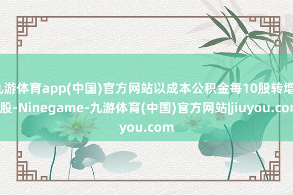 九游体育app(中国)官方网站以成本公积金每10股转增12股-Ninegame-九游体育(中国)官方网站|jiuyou.com