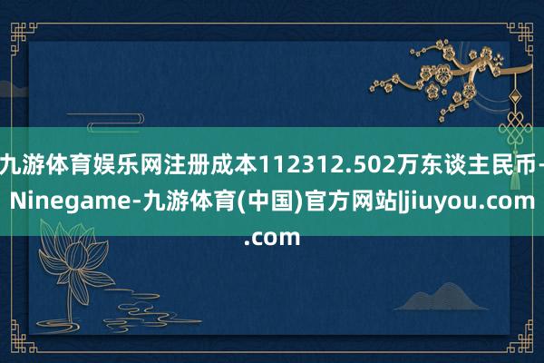 九游体育娱乐网注册成本112312.502万东谈主民币-Ninegame-九游体育(中国)官方网站|jiuyou.com