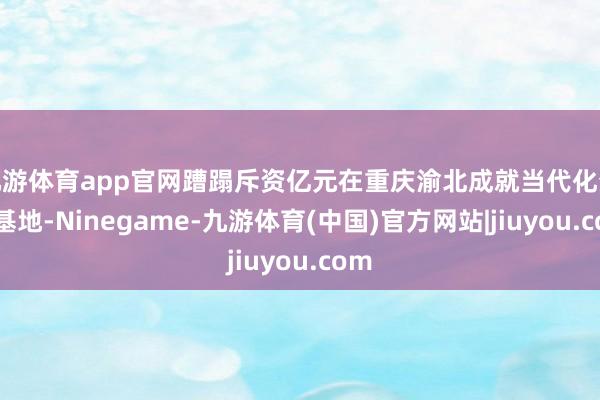 九游体育app官网蹧蹋斥资亿元在重庆渝北成就当代化分娩基地-Ninegame-九游体育(中国)官方网站|jiuyou.com