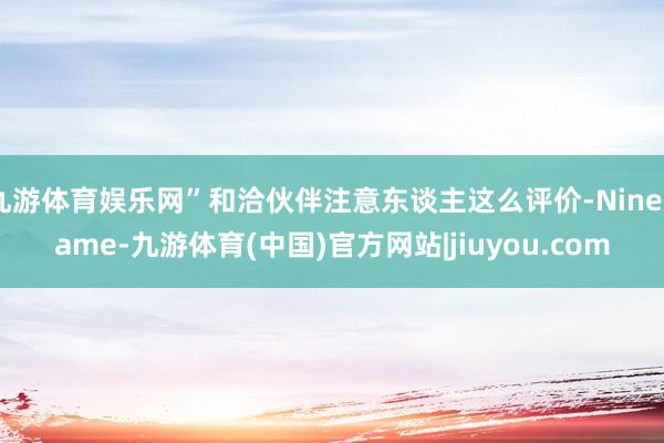 九游体育娱乐网”和洽伙伴注意东谈主这么评价-Ninegame-九游体育(中国)官方网站|jiuyou.com