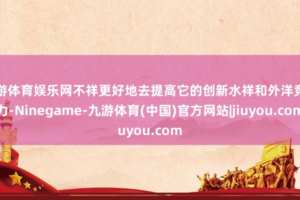 九游体育娱乐网不祥更好地去提高它的创新水祥和外洋竞争力-Ninegame-九游体育(中国)官方网站|jiuyou.com