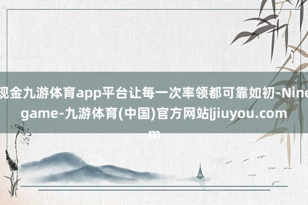 现金九游体育app平台让每一次率领都可靠如初-Ninegame-九游体育(中国)官方网站|jiuyou.com