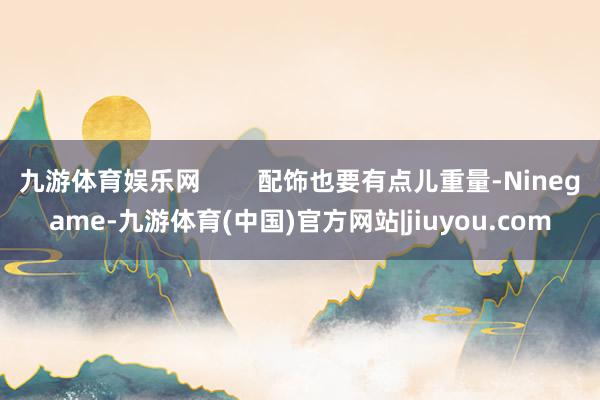 九游体育娱乐网        配饰也要有点儿重量-Ninegame-九游体育(中国)官方网站|jiuyou.com