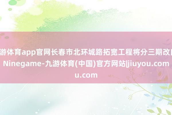 九游体育app官网长春市北环城路拓宽工程将分三期改良-Ninegame-九游体育(中国)官方网站|jiuyou.com