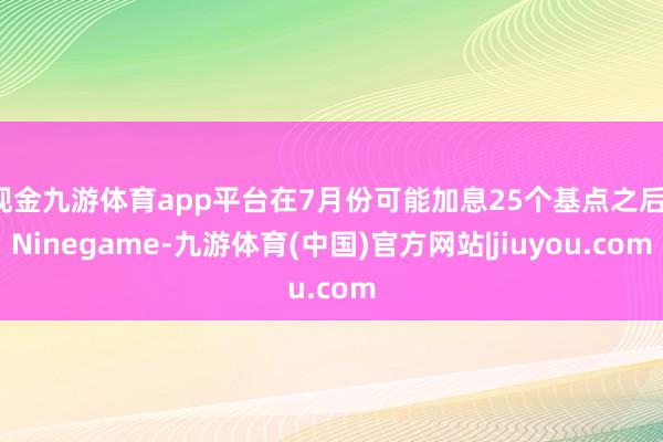 现金九游体育app平台在7月份可能加息25个基点之后-Ninegame-九游体育(中国)官方网站|jiuyou.com