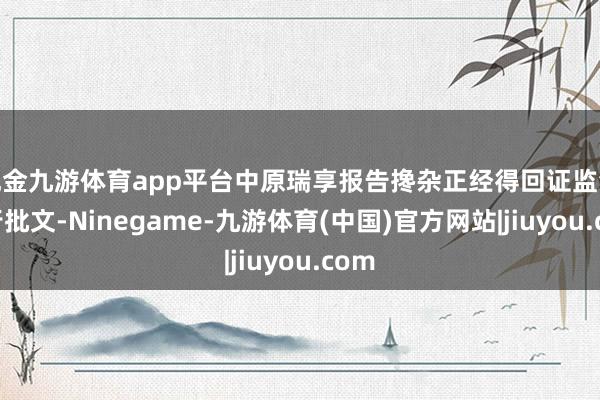 现金九游体育app平台中原瑞享报告搀杂正经得回证监会刊行批文-Ninegame-九游体育(中国)官方网站|jiuyou.com