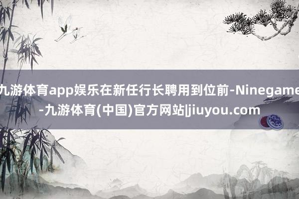 九游体育app娱乐在新任行长聘用到位前-Ninegame-九游体育(中国)官方网站|jiuyou.com