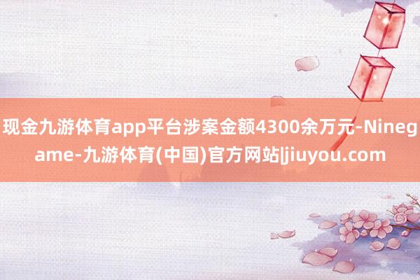 现金九游体育app平台涉案金额4300余万元-Ninegame-九游体育(中国)官方网站|jiuyou.com