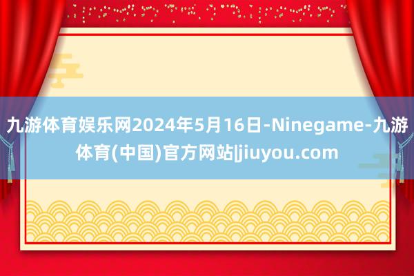 九游体育娱乐网2024年5月16日-Ninegame-九游体育(中国)官方网站|jiuyou.com
